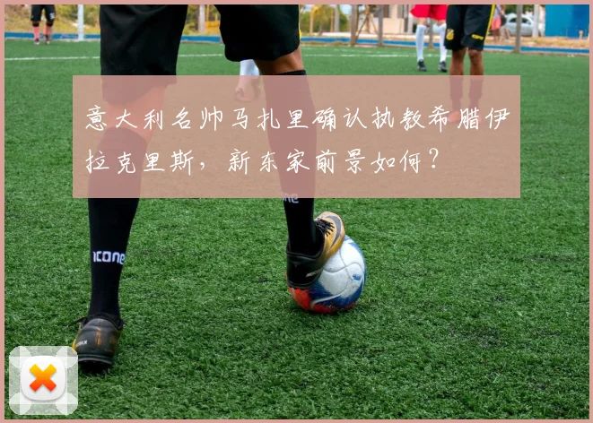 意大利名帅马扎里确认执教希腊伊拉克里斯,新东家前景如何?