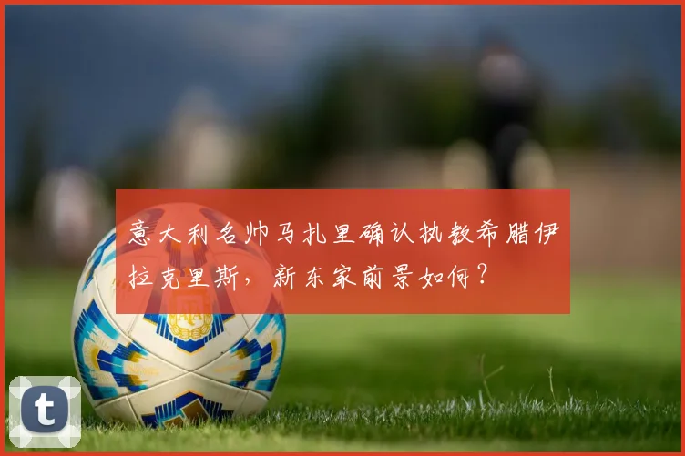 意大利名帅马扎里确认执教希腊伊拉克里斯，新东家前景如何？