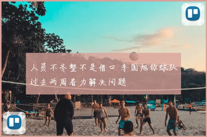人员不齐整不是借口 李国旭称球队过去两周着力解决问题